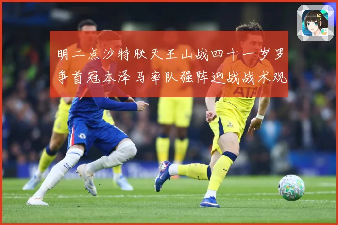 明二点沙特联天王山战四十一岁罗争首冠本泽马率队强阵迎战战术观察：最新赛事动态与深度分析