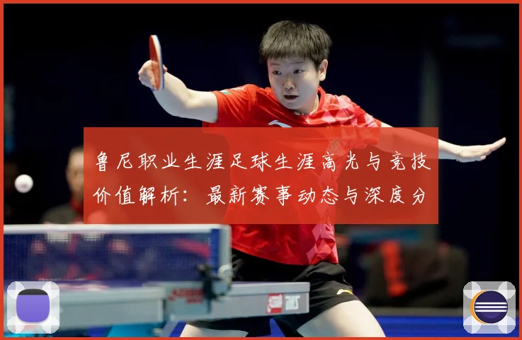 鲁尼职业生涯足球生涯高光与竞技价值解析：最新赛事动态与深度分析