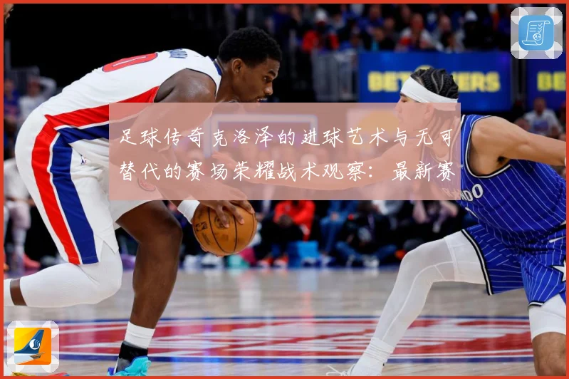 足球传奇克洛泽的进球艺术与无可替代的赛场荣耀战术观察：最新赛事动态与深度分析