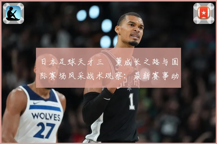 日本足球天才三笘薰成长之路与国际赛场风采战术观察：最新赛事动态与深度分析