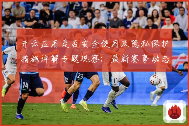 开云应用是否安全使用及隐私保护措施详解专题观察：最新赛事动态与深度分析