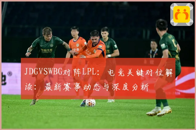 JDGVSWBG对阵LPL：电竞关键对位解读：最新赛事动态与深度分析