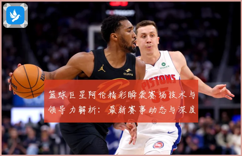 篮球巨星阿伦精彩瞬袭赛场技术与领导力解析：最新赛事动态与深度分析