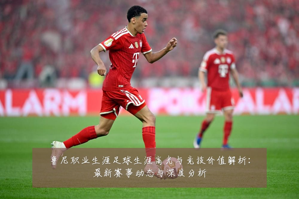 鲁尼职业生涯足球生涯高光与竞技价值解析:最新赛事动态与深度分析