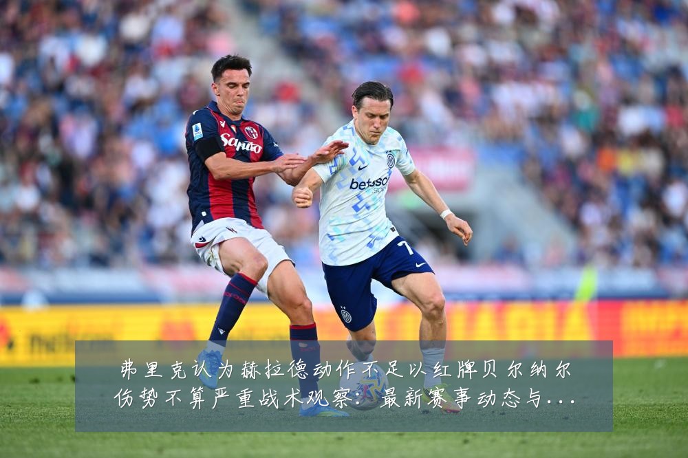弗里克认为赫拉德动作不足以红牌贝尔纳尔伤势不算严重战术观察：最新赛事动态与深度分析