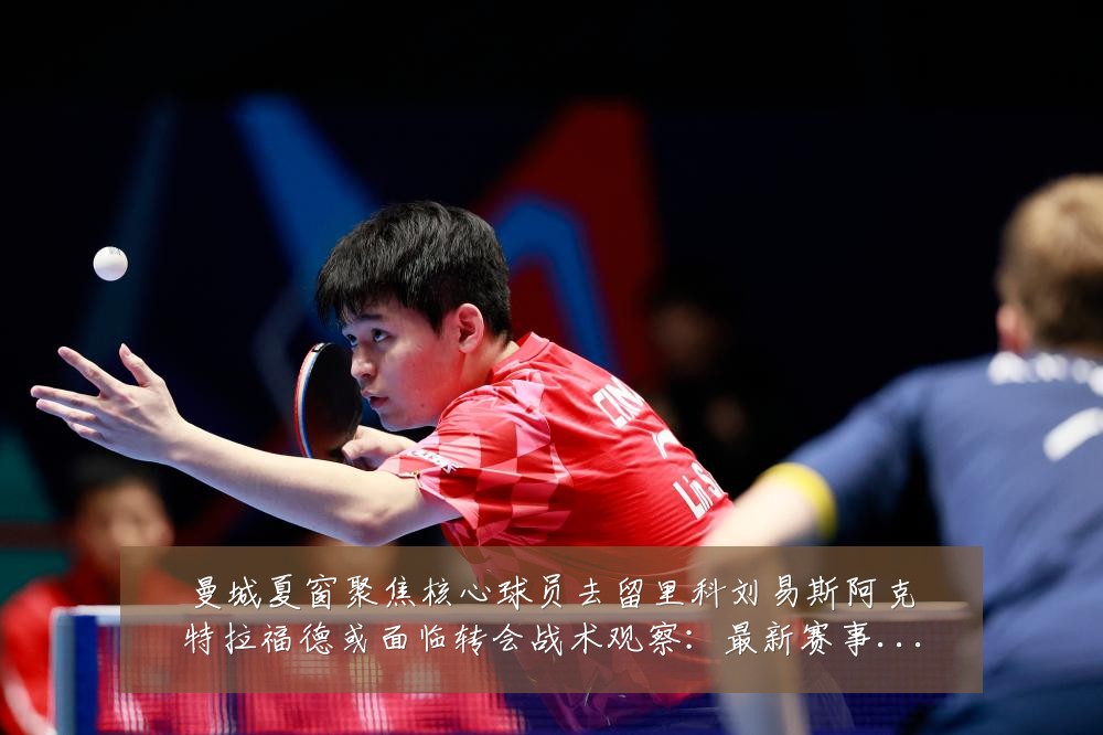 曼城夏窗聚焦核心球员去留里科刘易斯阿克特拉福德或面临转会战术观察:最新赛事动态与深度分析