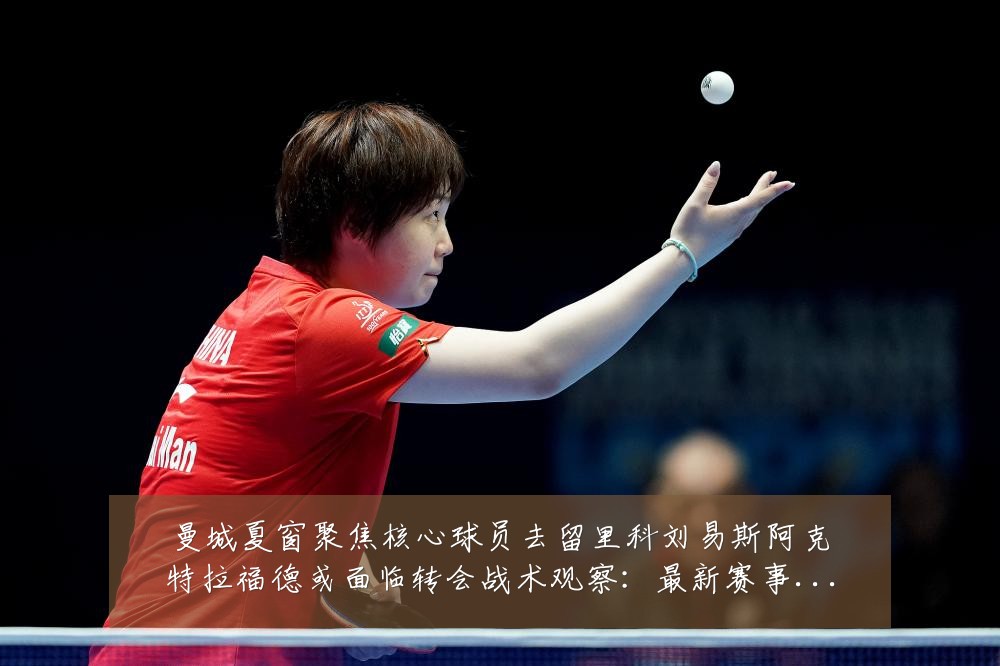 曼城夏窗聚焦核心球员去留里科刘易斯阿克特拉福德或面临转会战术观察:最新赛事动态与深度分析